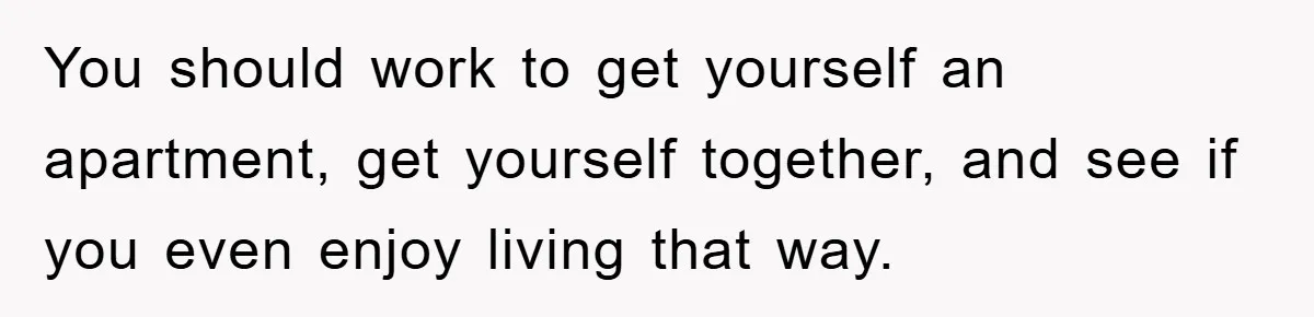 You should work to get yourself an apartment, get yourself together, and see if you even enjoy living that way.