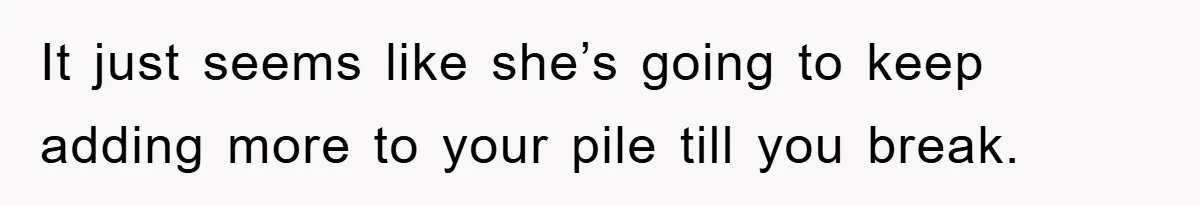 It just seems like she’s going to keep adding more to your pile till you break.