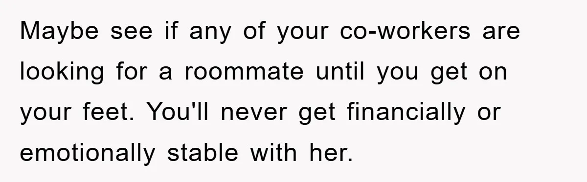 Maybe see if any of your co-workers are looking for a roommate until you get on your feet. You'll never get financially or emotionally stable with her.