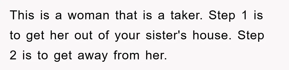 This is a woman that is a taker. Step 1 is to get her out of your sister's house. Step 2 is to get away from her.