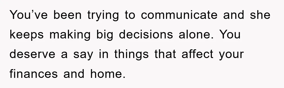 You’ve been trying to communicate and she keeps making big decisions alone. You deserve a say in things that affect your finances and home.