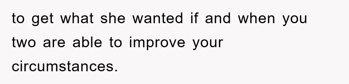 to get what she wanted if and when you two are able to improve your circumstances.