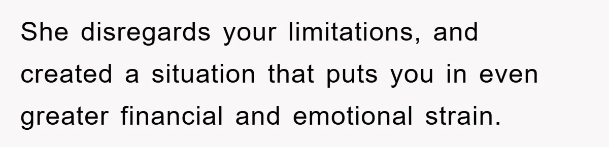 She disregards your limitations, and created a situation that puts you in even greater financial and emotional strain.