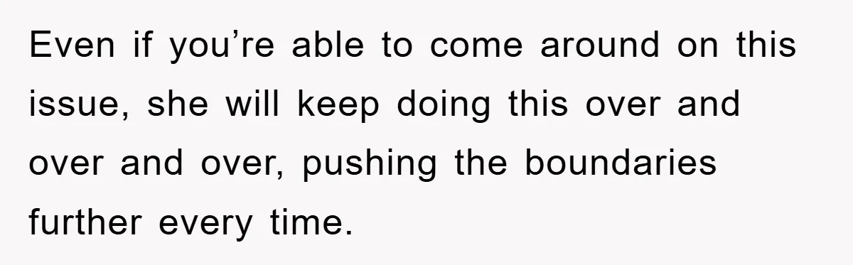 Even if you’re able to come around on this issue, she will keep doing this over and over and over, pushing the boundaries further every time.