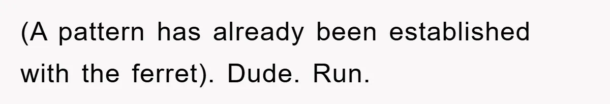 (A pattern has already been established with the ferret). Dude. Run.