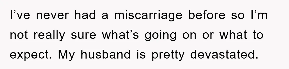 I’ve never had a miscarriage before so I’m not really sure what’s going on or what to expect. My husband is pretty devastated.