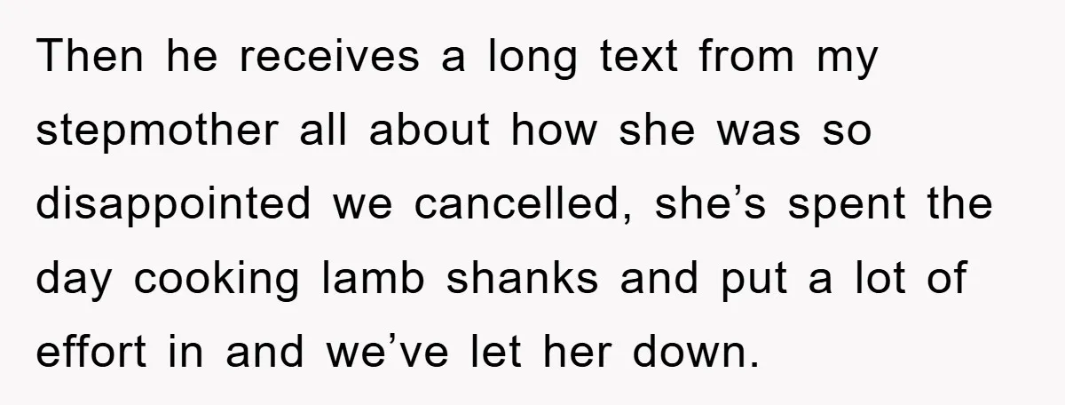 Then he receives a long text from my stepmother all about how she was so disappointed we cancelled, she’s spent the day cooking lamb shanks and put a lot of...