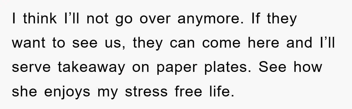 I think I’ll not go over anymore. If they want to see us, they can come here and I’ll serve takeaway on paper plates. See how she enjoys my stress...
