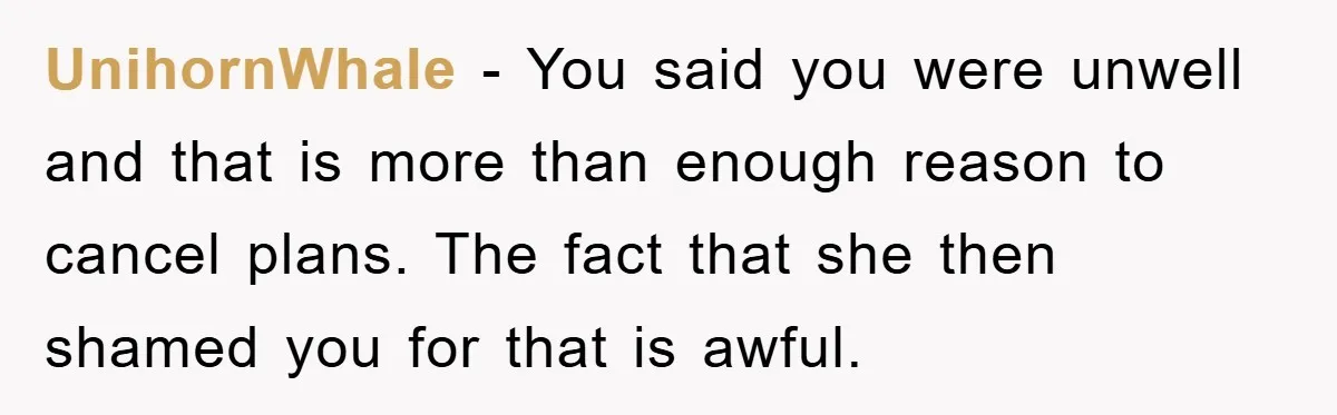 UnihornWhale - You said you were unwell and that is more than enough reason to cancel plans. The fact that she then shamed you for that is awful.