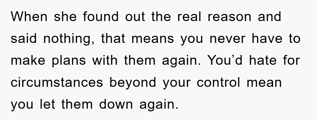 When she found out the real reason and said nothing, that means you never have to make plans with them again. You’d hate for circumstances beyond your control mean you...