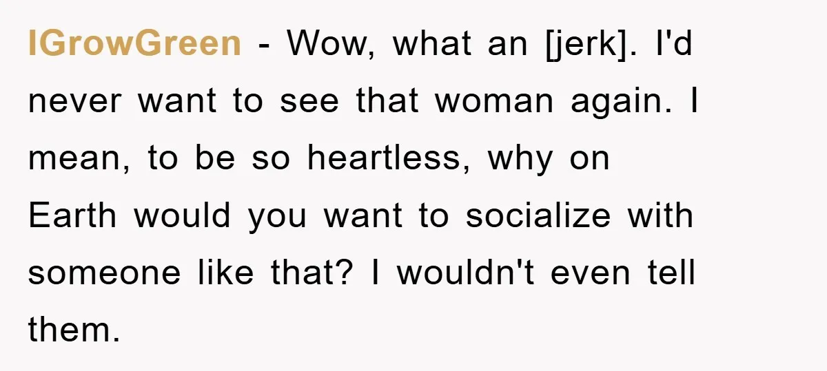 IGrowGreen - Wow, what an [jerk]. I'd never want to see that woman again. I mean, to be so heartless, why on Earth would you want to socialize with someone...