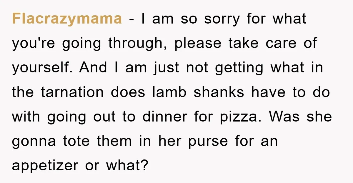 Flacrazymama - I am so sorry for what you're going through, please take care of yourself. And I am just not getting what in the tarnation does lamb shanks have...