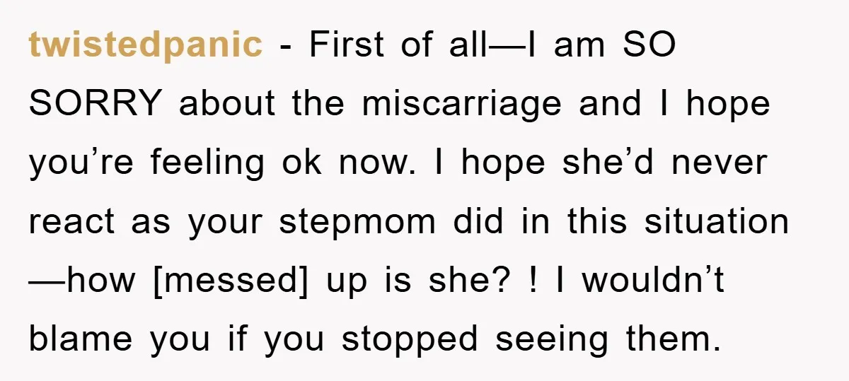 twistedpanic - First of all—I am SO SORRY about the miscarriage and I hope you’re feeling ok now. I hope she’d never react as your stepmom did in this situation—how...