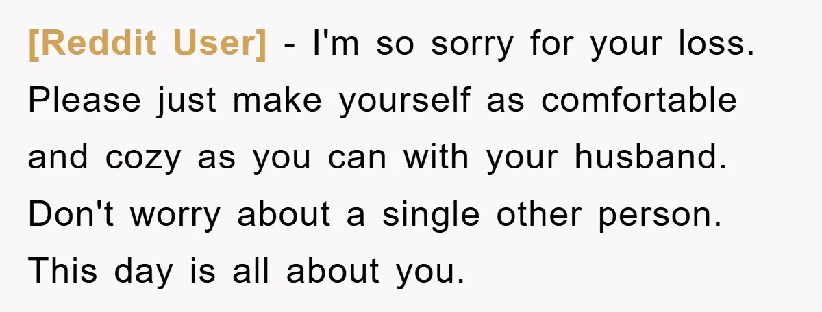 [Reddit User] - I'm so sorry for your loss. Please just make yourself as comfortable and cozy as you can with your husband. Don't worry about a single other person....
