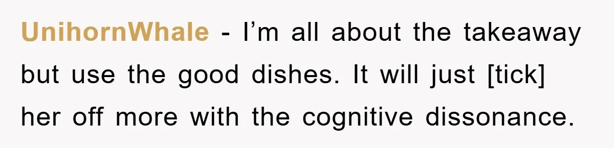 UnihornWhale - I’m all about the takeaway but use the good dishes. It will just [tick] her off more with the cognitive dissonance.