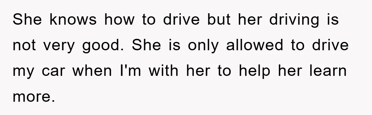 She knows how to drive but her driving is not very good. She is only allowed to drive my car when I'm with her to help her learn more.