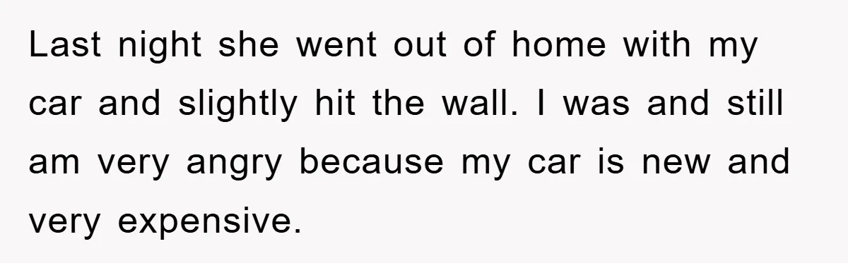Last night she went out of home with my car and slightly hit the wall. I was and still am very angry because my car is new and very expensive.