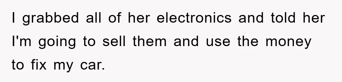 I grabbed all of her electronics and told her I'm going to sell them and use the money to fix my car.