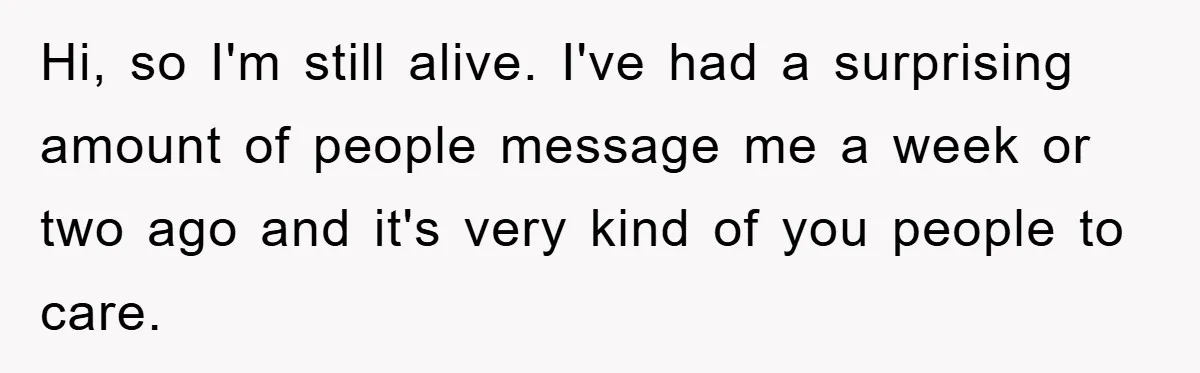 Hi, so I'm still alive. I've had a surprising amount of people message me a week or two ago and it's very kind of you people to care.