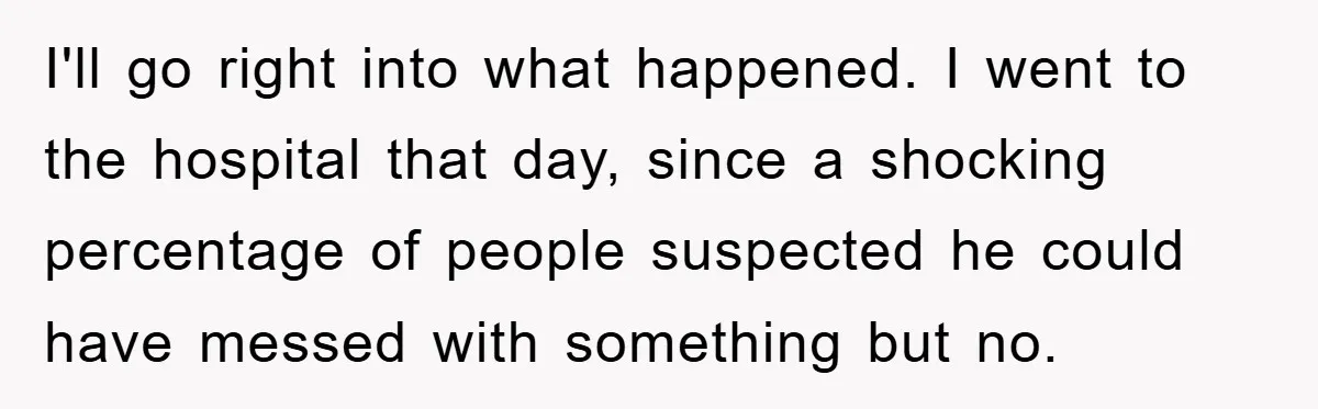 I'll go right into what happened. I went to the hospital that day, since a shocking percentage of people suspected he could have messed with something but no.