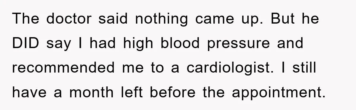 The doctor said nothing came up. But he DID say I had high blood pressure and recommended me to a cardiologist. I still have a month left before the appointment.