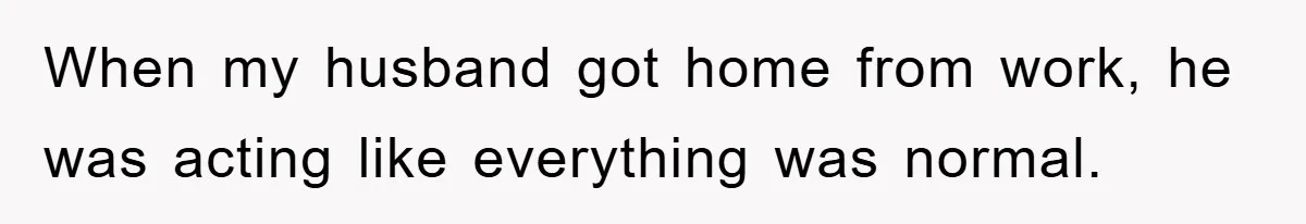 When my husband got home from work, he was acting like everything was normal.