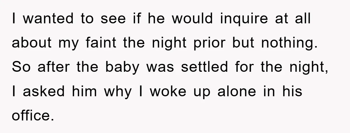 I wanted to see if he would inquire at all about my faint the night prior but nothing. So after the baby was settled for the night, I asked him...