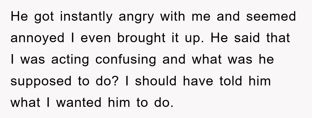 He got instantly angry with me and seemed annoyed I even brought it up. He said that I was acting confusing and what was he supposed to do? I should...