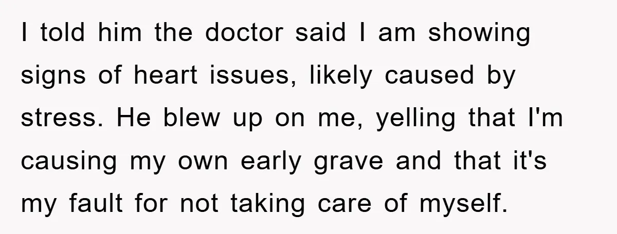 I told him the doctor said I am showing signs of heart issues, likely caused by stress. He blew up on me, yelling that I'm causing my own early grave...