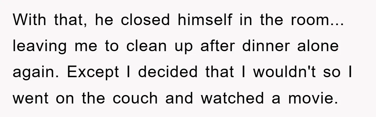 With that, he closed himself in the room... leaving me to clean up after dinner alone again. Except I decided that I wouldn't so I went on the couch and...