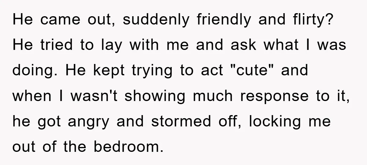 He came out, suddenly friendly and flirty? He tried to lay with me and ask what I was doing. He kept trying to act "cute" and when I wasn't showing...
