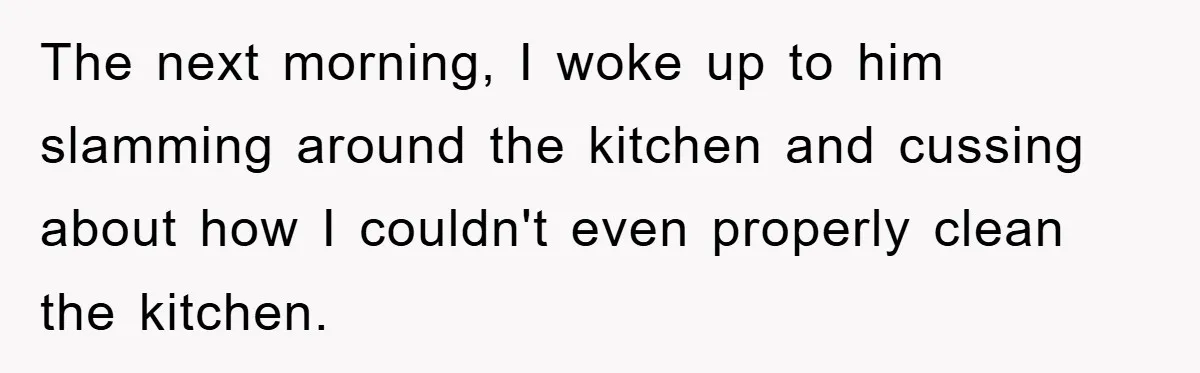The next morning, I woke up to him slamming around the kitchen and cussing about how I couldn't even properly clean the kitchen.