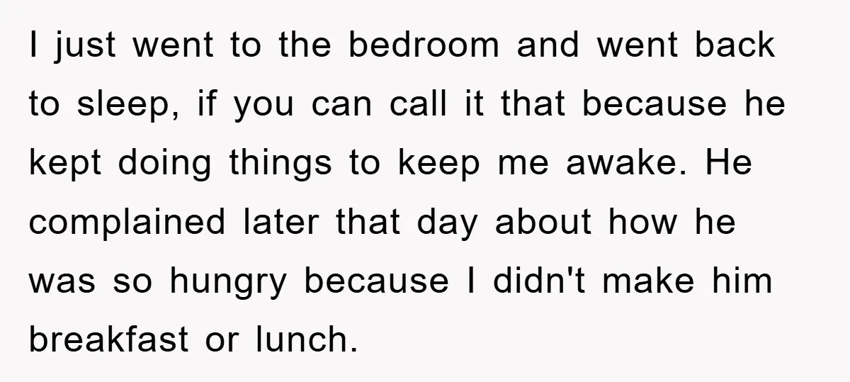 I just went to the bedroom and went back to sleep, if you can call it that because he kept doing things to keep me awake. He complained later that...