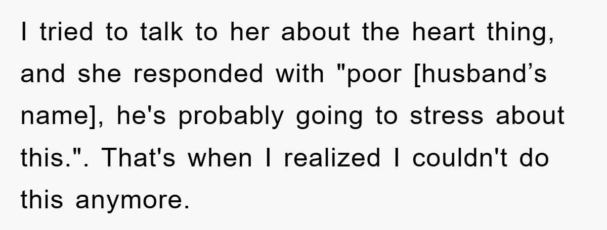 I tried to talk to her about the heart thing, and she responded with "poor [husband’s name], he's probably going to stress about this.". That's when I realized I couldn't...
