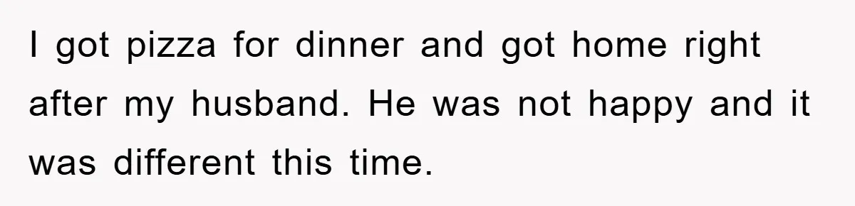 I got pizza for dinner and got home right after my husband. He was not happy and it was different this time.