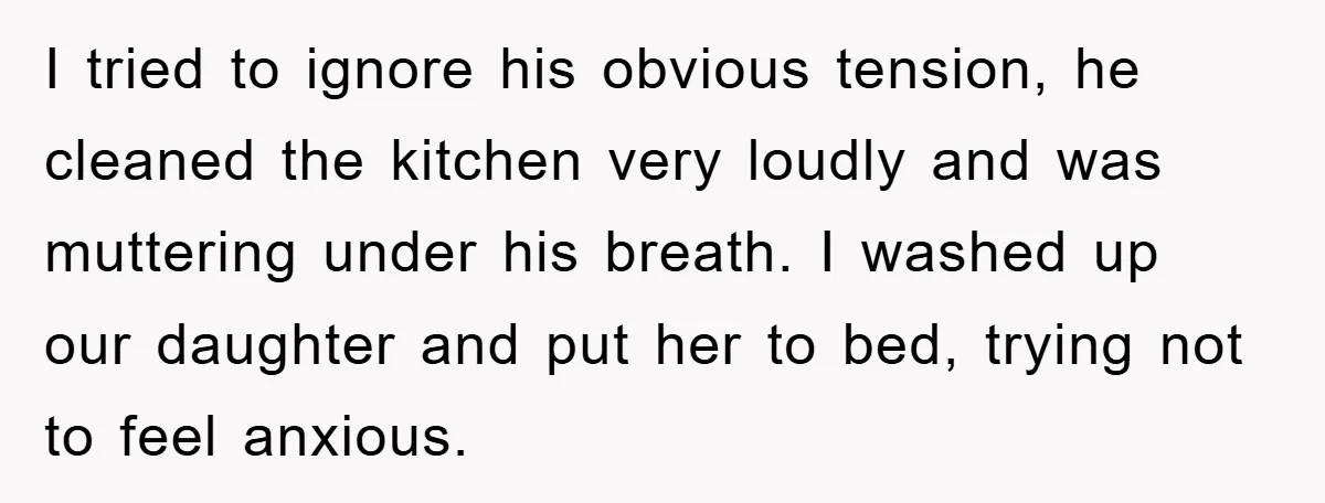 I tried to ignore his obvious tension, he cleaned the kitchen very loudly and was muttering under his breath. I washed up our daughter and put her to bed, trying...