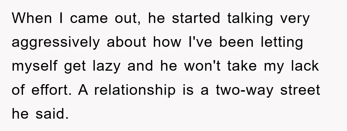 When I came out, he started talking very aggressively about how I've been letting myself get lazy and he won't take my lack of effort. A relationship is a two-way...