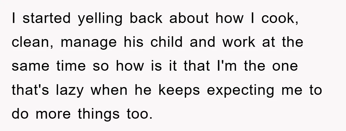 I started yelling back about how I cook, clean, manage his child and work at the same time so how is it that I'm the one that's lazy when he...