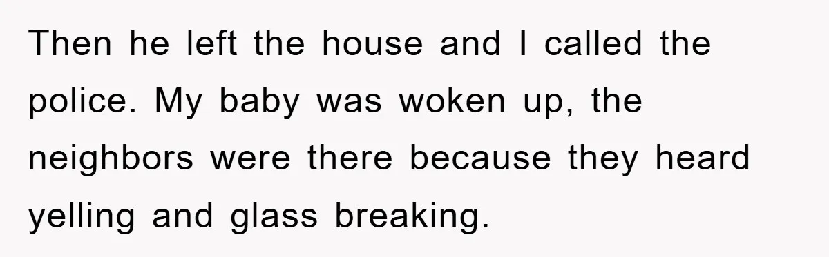 Then he left the house and I called the police. My baby was woken up, the neighbors were there because they heard yelling and glass breaking.