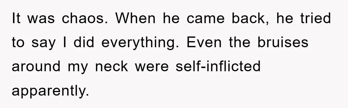 It was chaos. When he came back, he tried to say I did everything. Even the bruises around my neck were self-inflicted apparently.