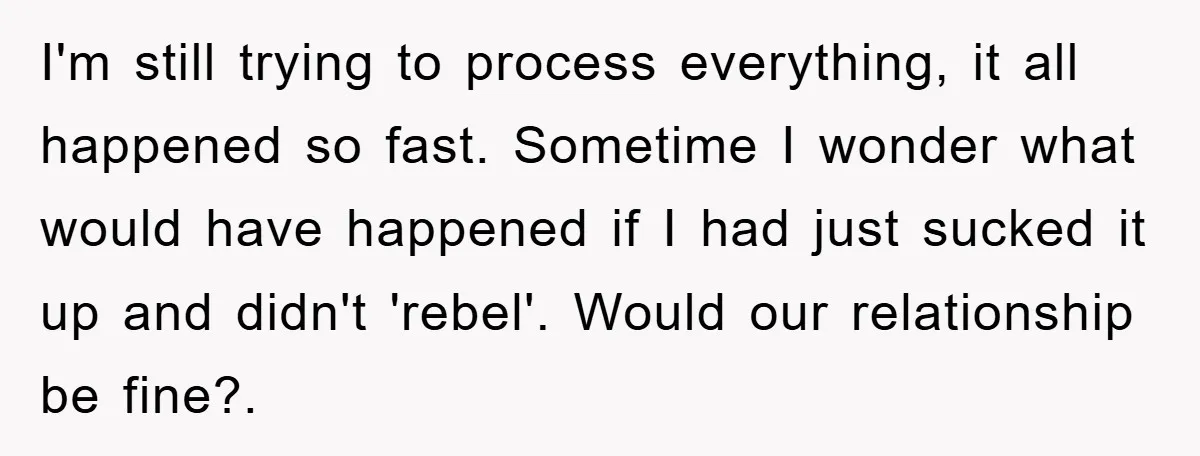 I'm still trying to process everything, it all happened so fast. Sometime I wonder what would have happened if I had just sucked it up and didn't 'rebel'. Would our...