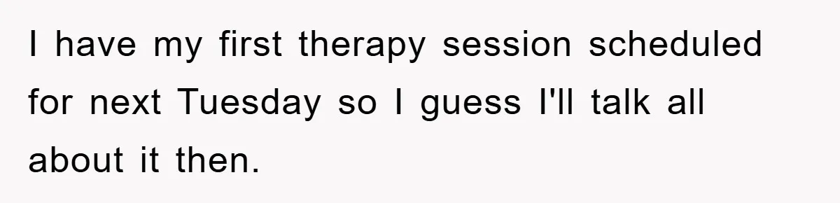 I have my first therapy session scheduled for next Tuesday so I guess I'll talk all about it then.
