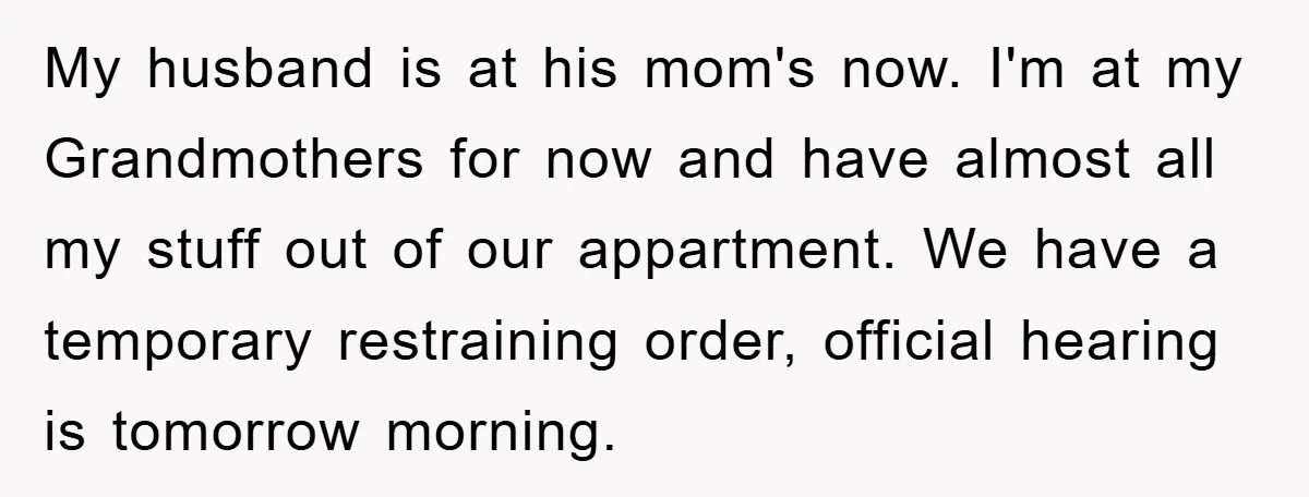 My husband is at his mom's now. I'm at my Grandmothers for now and have almost all my stuff out of our appartment. We have a temporary restraining order, official...