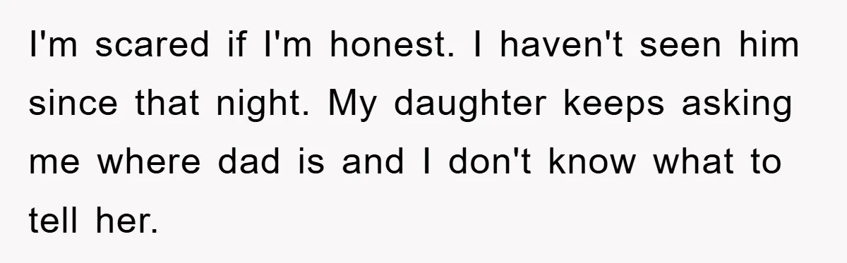I'm scared if I'm honest. I haven't seen him since that night. My daughter keeps asking me where dad is and I don't know what to tell her.
