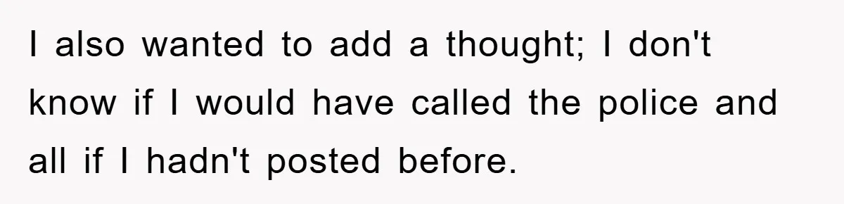 I also wanted to add a thought; I don't know if I would have called the police and all if I hadn't posted before.