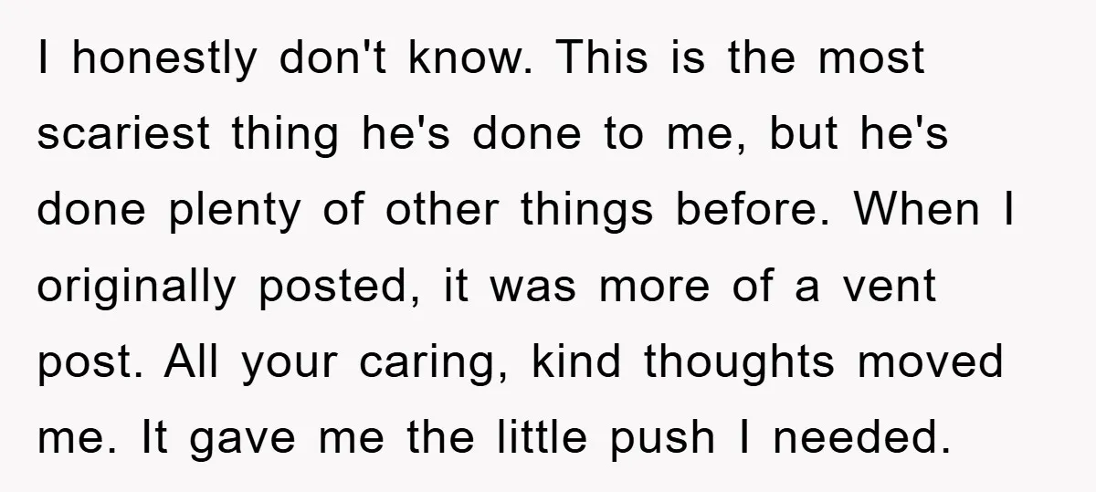 I honestly don't know. This is the most scariest thing he's done to me, but he's done plenty of other things before. When I originally posted, it was more of...