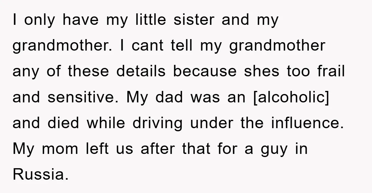 I only have my little sister and my grandmother. I cant tell my grandmother any of these details because shes too frail and sensitive. My dad was an [alcoholic] and...