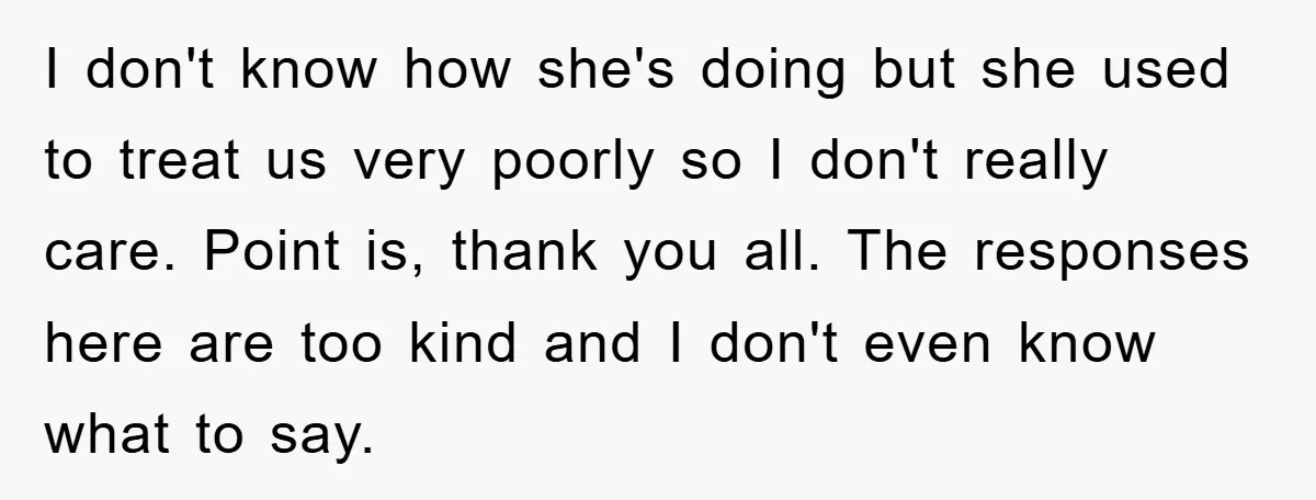 I don't know how she's doing but she used to treat us very poorly so I don't really care. Point is, thank you all. The responses here are too kind...