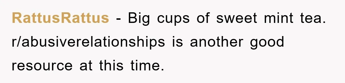 RattusRattus - Big cups of sweet mint tea. r/abusiverelationships is another good resource at this time.