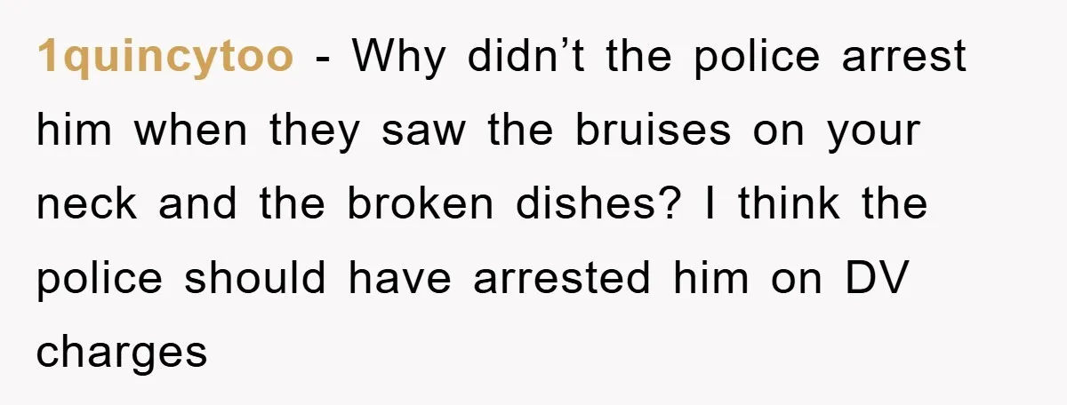 1quincytoo - Why didn’t the police arrest him when they saw the bruises on your neck and the broken dishes? I think the police should have arrested him on DV...